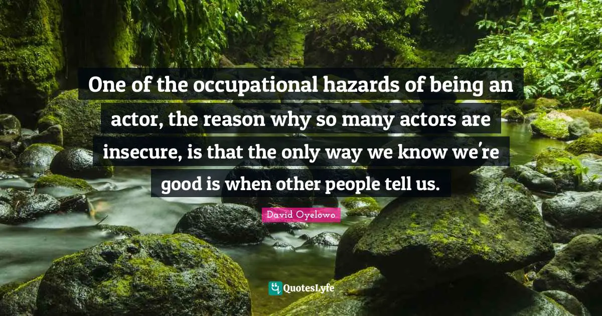 One of the occupational hazards of being an actor, the reason why so many actors are insecure, is that the only way we know we're good is when other people tell us.