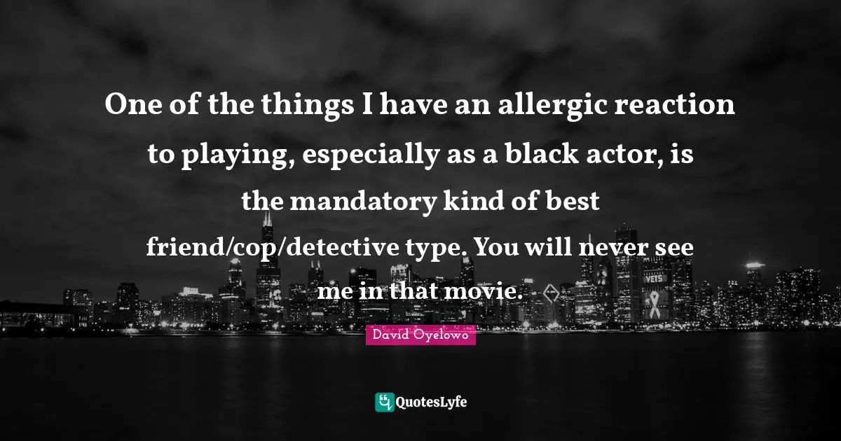 One of the things I have an allergic reaction to playing, especially as a black actor, is the mandatory kind of best friend/cop/detective type. You will never see me in that movie.