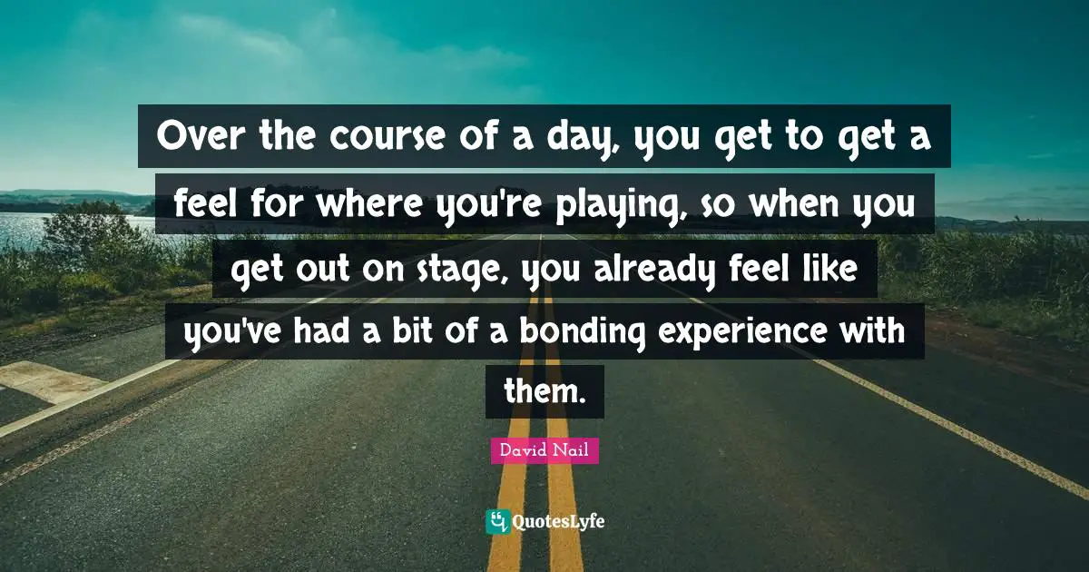 David Nail Quotes: "Over the course of a day, you get to get a feel for where you're playing, so when you get out on stage, you already feel like you've had a bit of a bonding experience with them."