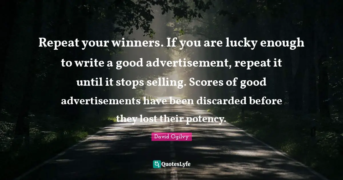 Advertisements Quotes: "Repeat your winners. If you are lucky enough to write a good advertisement, repeat it until it stops selling. Scores of good advertisements have been discarded before they lost their potency."