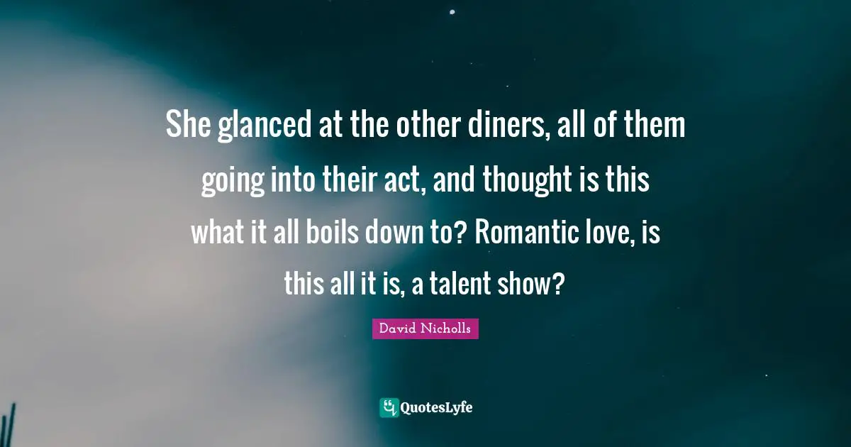 She glanced at the other diners, all of them going into their act, and thought is this what it all boils down to? Romantic love, is this all it is, a talent show?