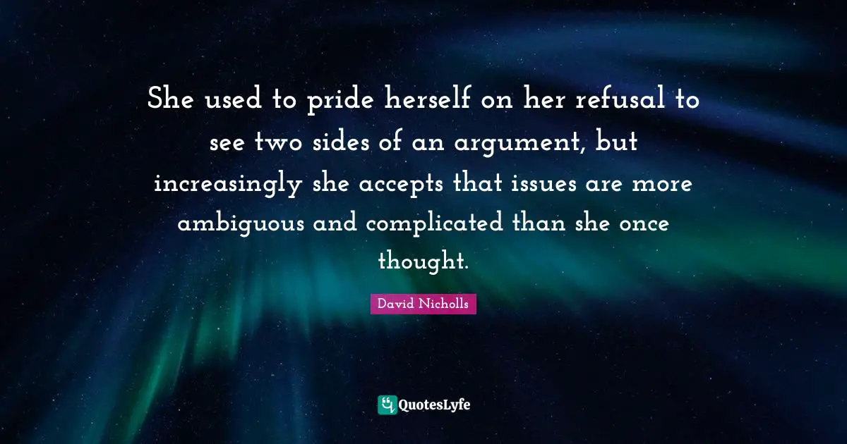 She used to pride herself on her refusal to see two sides of an argument, but increasingly she accepts that issues are more ambiguous and complicated than she once thought.