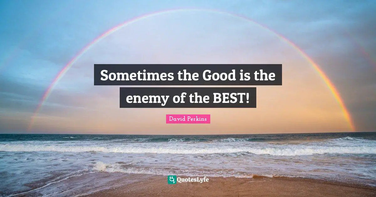 Sometimes the Good is the enemy of the BEST!
