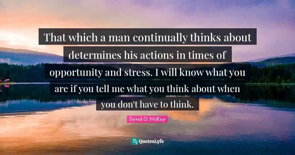 That which a man continually thinks about determines his actions in times of opportunity and stress. I will know what you are if you tell me what you think about when you don't have to think.