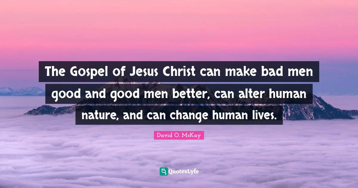 The Gospel of Jesus Christ can make bad men good and good men better, can alter human nature, and can change human lives.