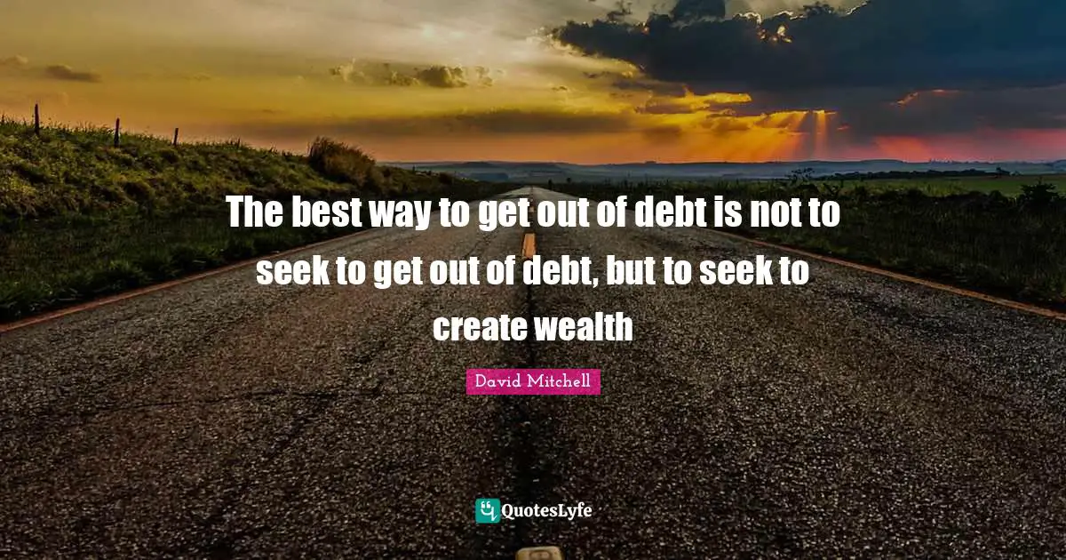 The best way to get out of debt is not to seek to get out of debt, but to seek to create wealth