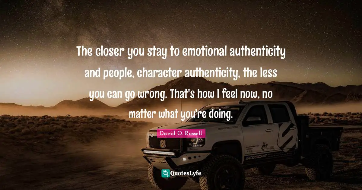 The closer you stay to emotional authenticity and people, character authenticity, the less you can go wrong. That's how I feel now, no matter what you're doing.