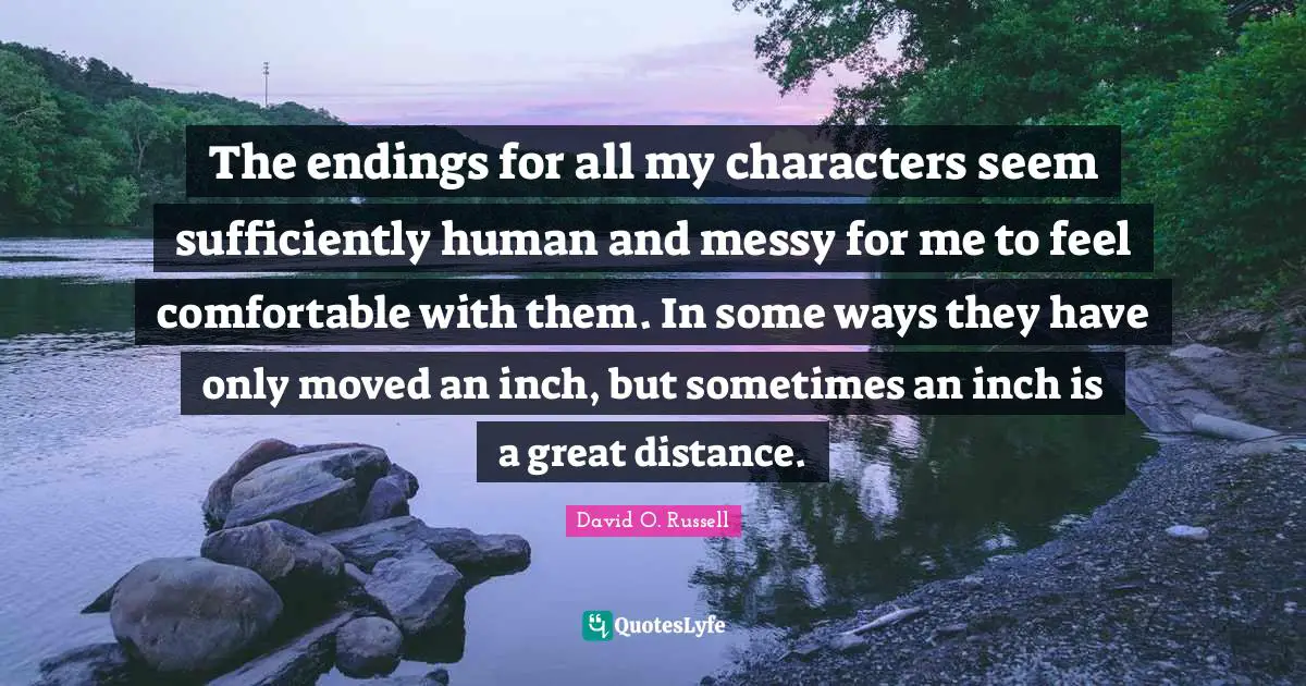 The endings for all my characters seem sufficiently human and messy for me to feel comfortable with them. In some ways they have only moved an inch, but sometimes an inch is a great distance.