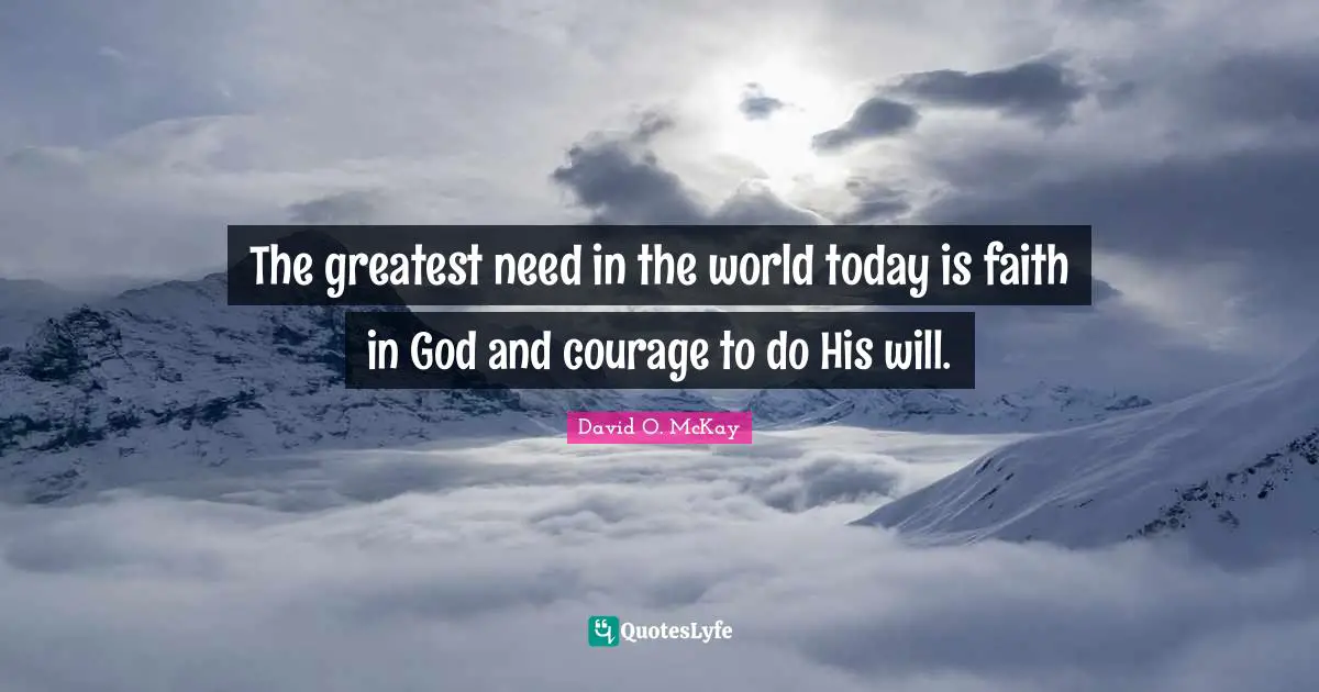 The greatest need in the world today is faith in God and courage to do His will.