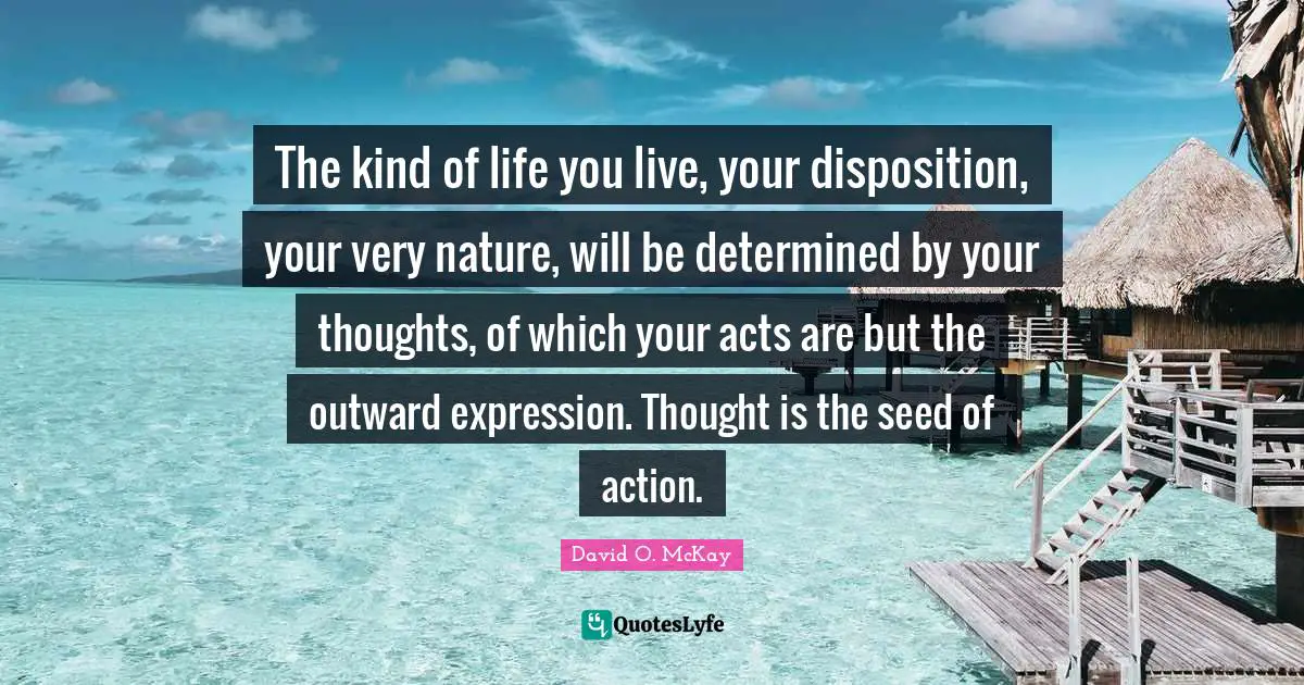 The kind of life you live, your disposition, your very nature, will be determined by your thoughts, of which your acts are but the outward expression. Thought is the seed of action.