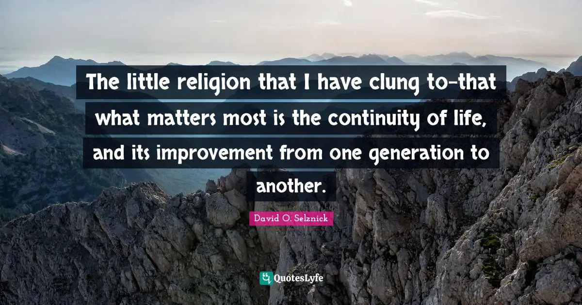 The little religion that I have clung to-that what matters most is the continuity of life, and its improvement from one generation to another.