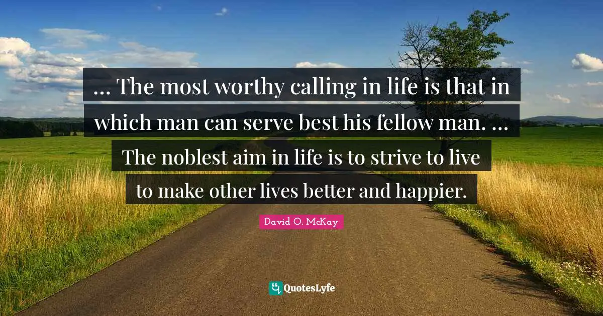 … The most worthy calling in life is that in which man can serve best his fellow man. … The noblest aim in life is to strive to live to make other lives better and happier.