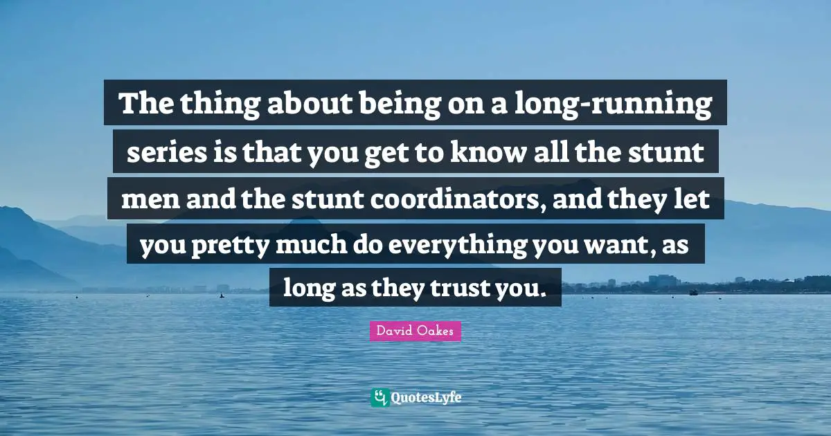 The thing about being on a long-running series is that you get to know all the stunt men and the stunt coordinators, and they let you pretty much do everything you want, as long as they trust you.