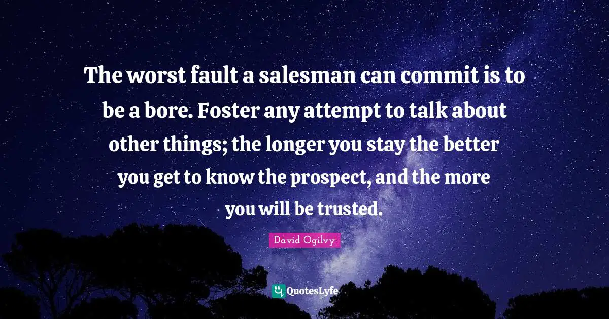 The worst fault a salesman can commit is to be a bore. Foster any attempt to talk about other things; the longer you stay the better you get to know the prospect, and the more you will be trusted.