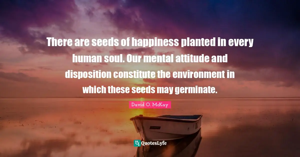 Disposition Quotes: "There are seeds of happiness planted in every human soul. Our mental attitude and disposition constitute the environment in which these seeds may germinate."