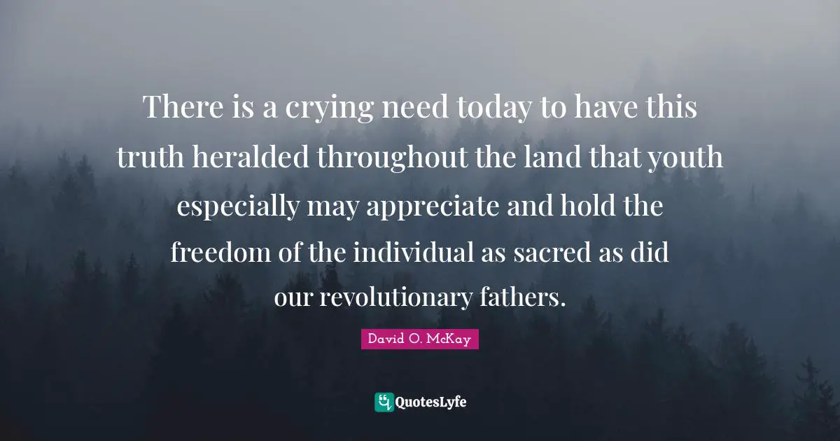 There is a crying need today to have this truth heralded throughout the land that youth especially may appreciate and hold the freedom of the individual as sacred as did our revolutionary fathers.
