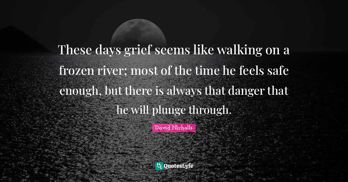 These days grief seems like walking on a frozen river; most of the time he feels safe enough, but there is always that danger that he will plunge through.