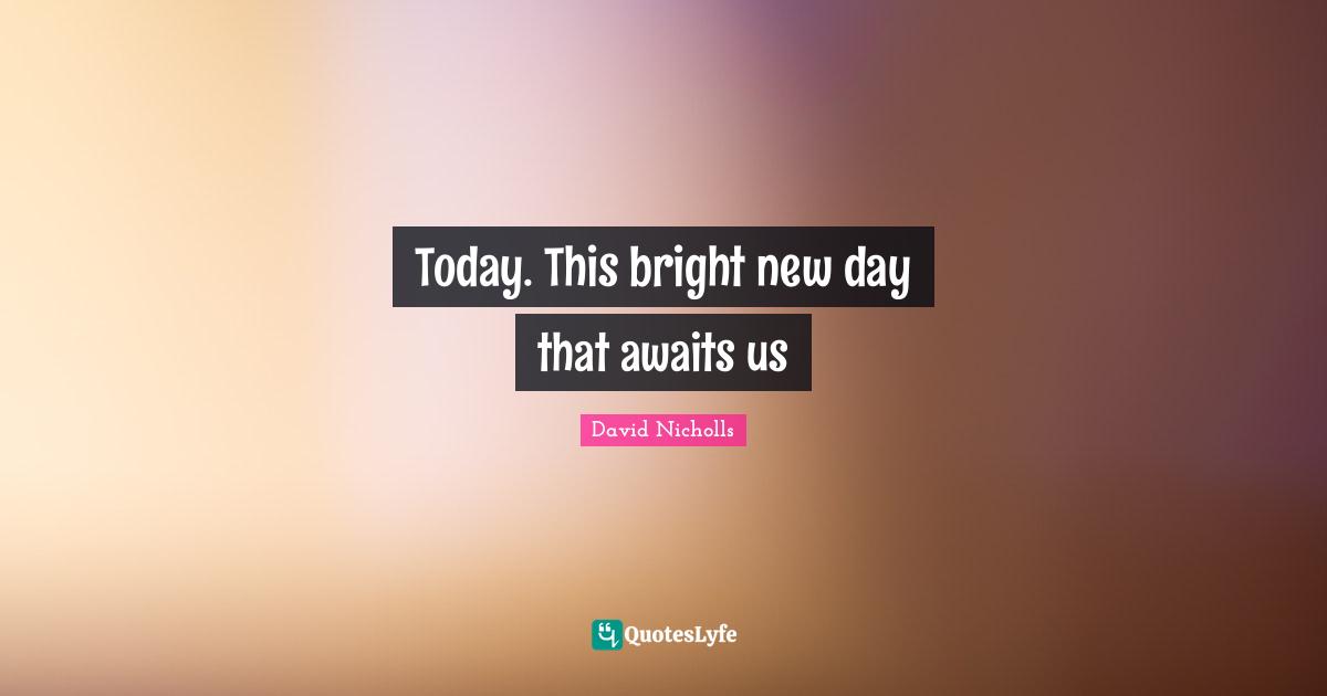 Today. This bright new day that awaits us