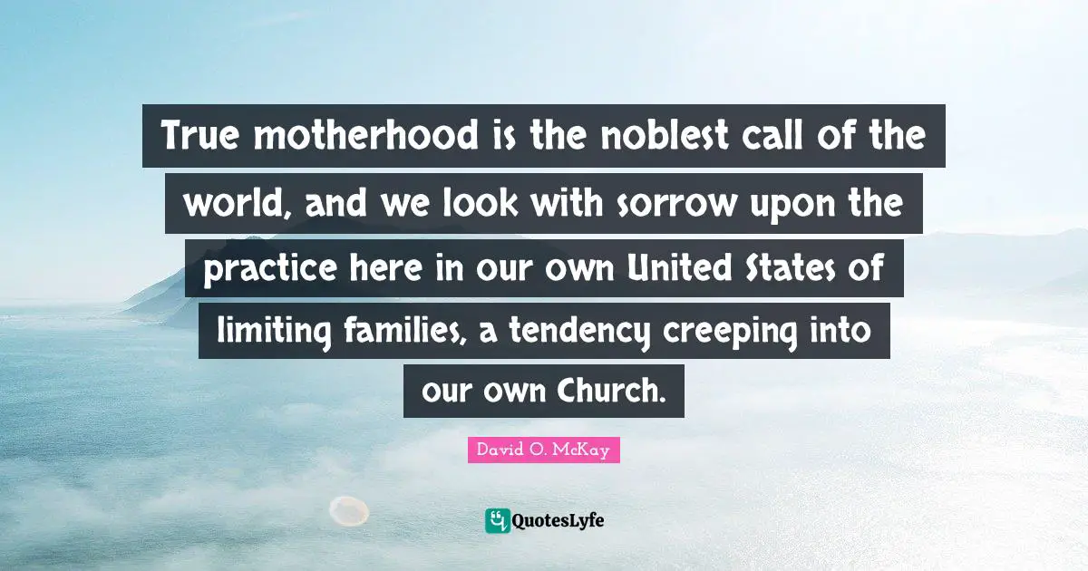 True motherhood is the noblest call of the world, and we look with sorrow upon the practice here in our own United States of limiting families, a tendency creeping into our own Church.