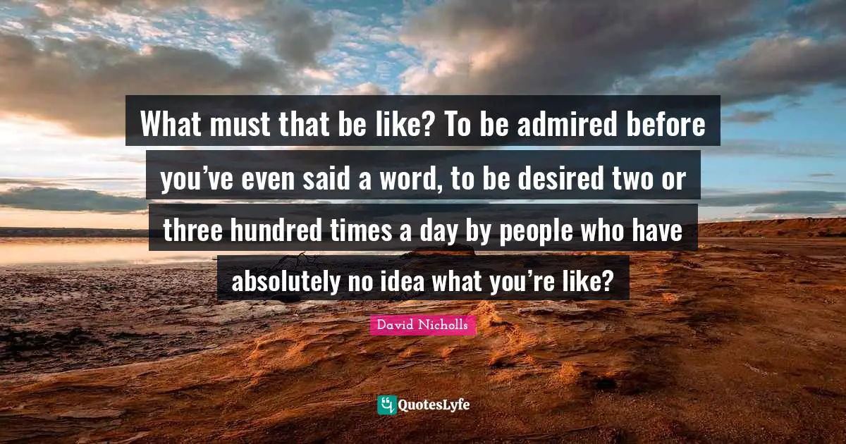 What must that be like? To be admired before you’ve even said a word, to be desired two or three hundred times a day by people who have absolutely no idea what you’re like?