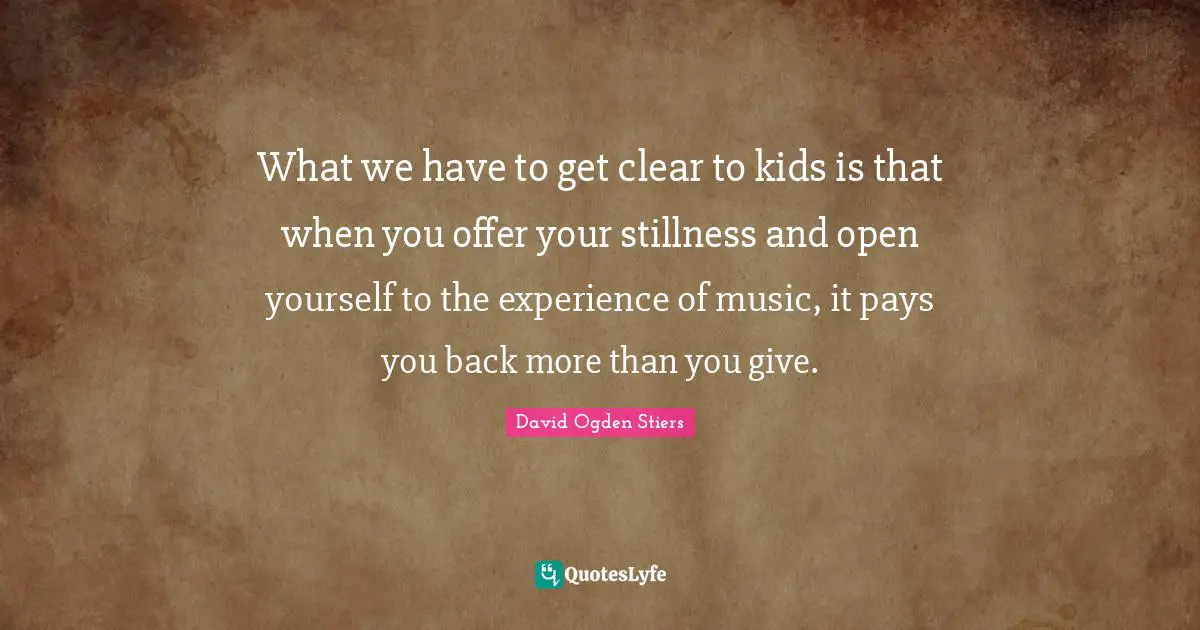 What we have to get clear to kids is that when you offer your stillness and open yourself to the experience of music, it pays you back more than you give.
