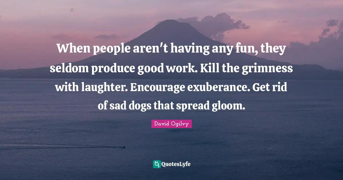 David Ogilvy Quotes: "When people aren't having any fun, they seldom produce good work. Kill the grimness with laughter. Encourage exuberance. Get rid of sad dogs that spread gloom."