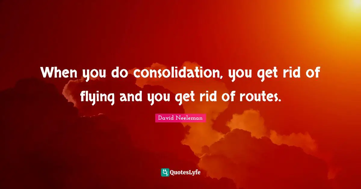 When you do consolidation, you get rid of flying and you get rid of routes.