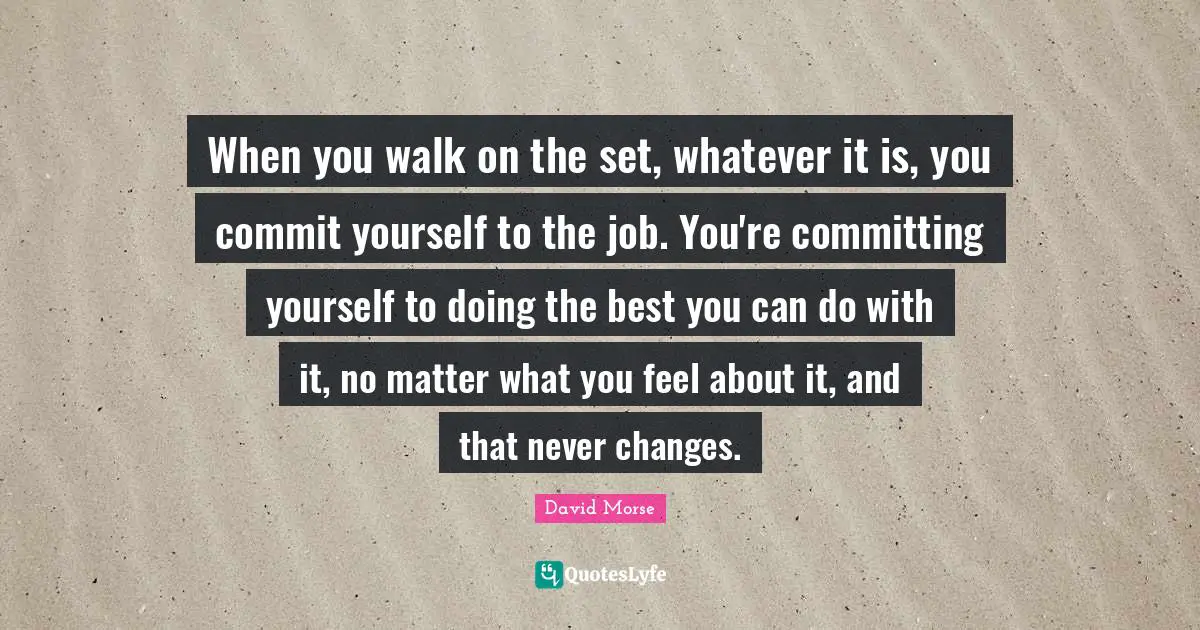 When you walk on the set, whatever it is, you commit yourself to the job. You're committing yourself to doing the best you can do with it, no matter what you feel about it, and that never changes.