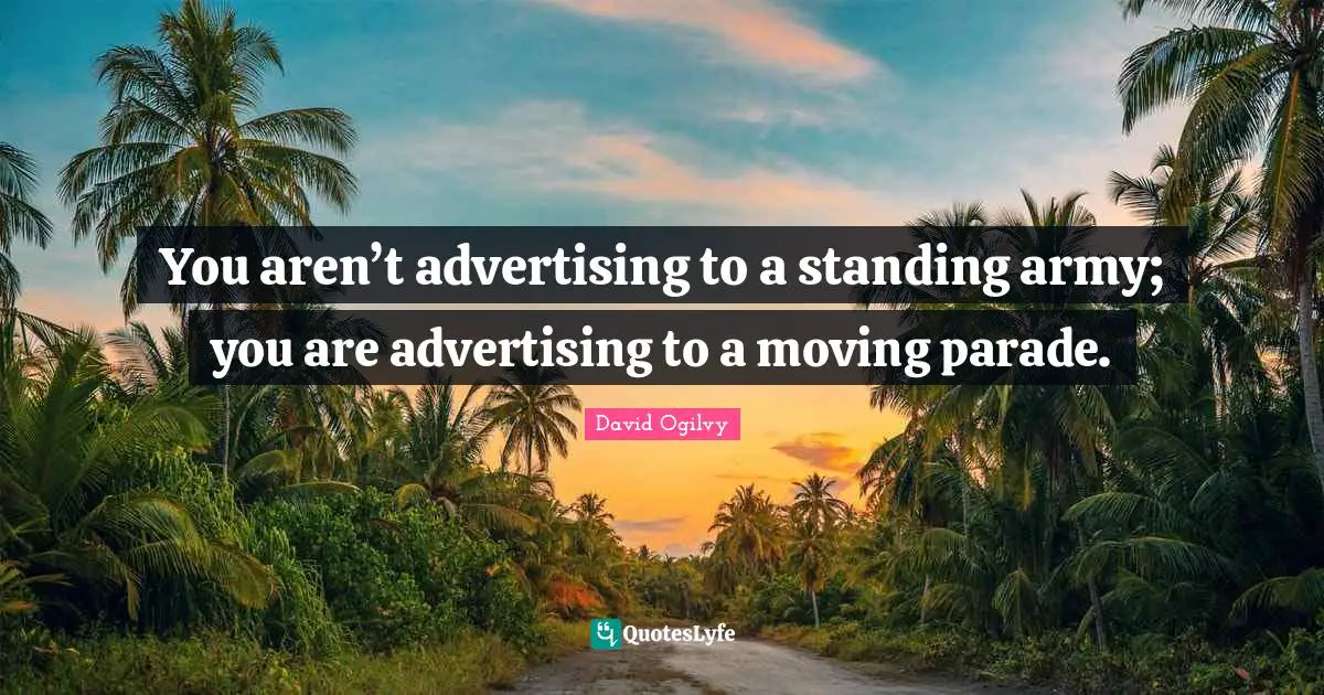 You aren’t advertising to a standing army; you are advertising to a moving parade.