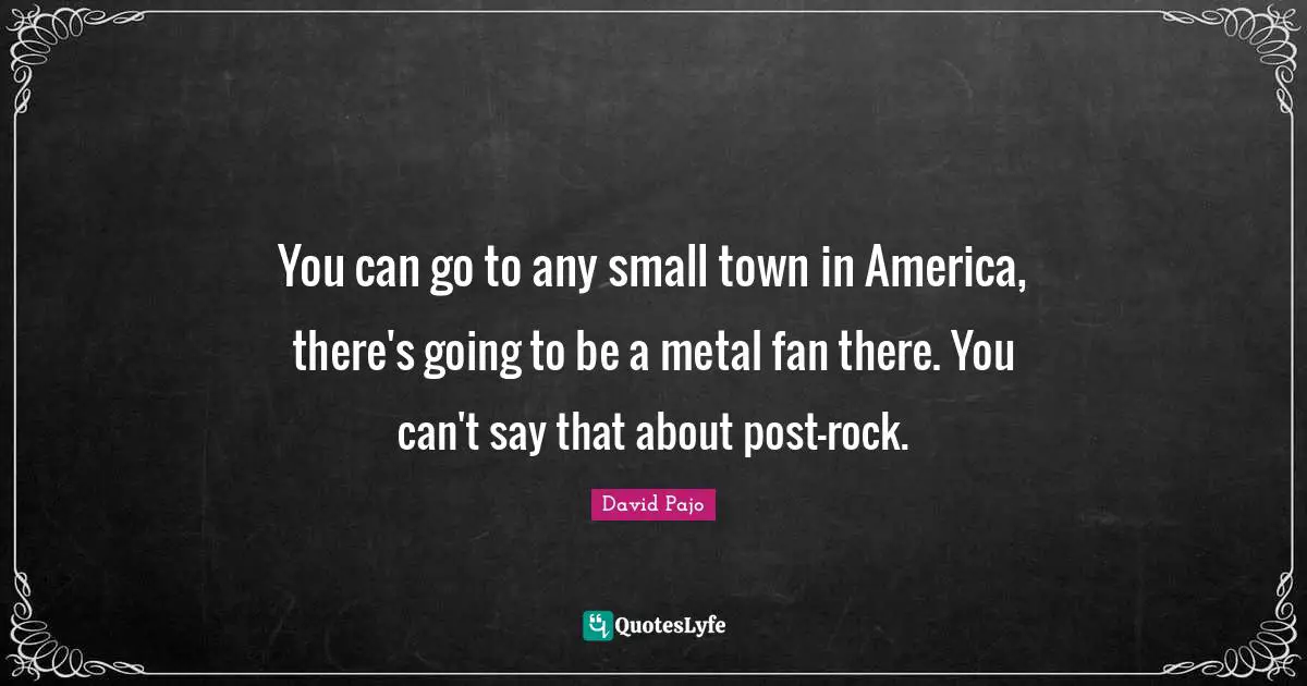 You can go to any small town in America, there's going to be a metal fan there. You can't say that about post-rock.