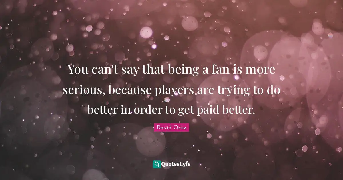You can't say that being a fan is more serious, because players are trying to do better in order to get paid better.