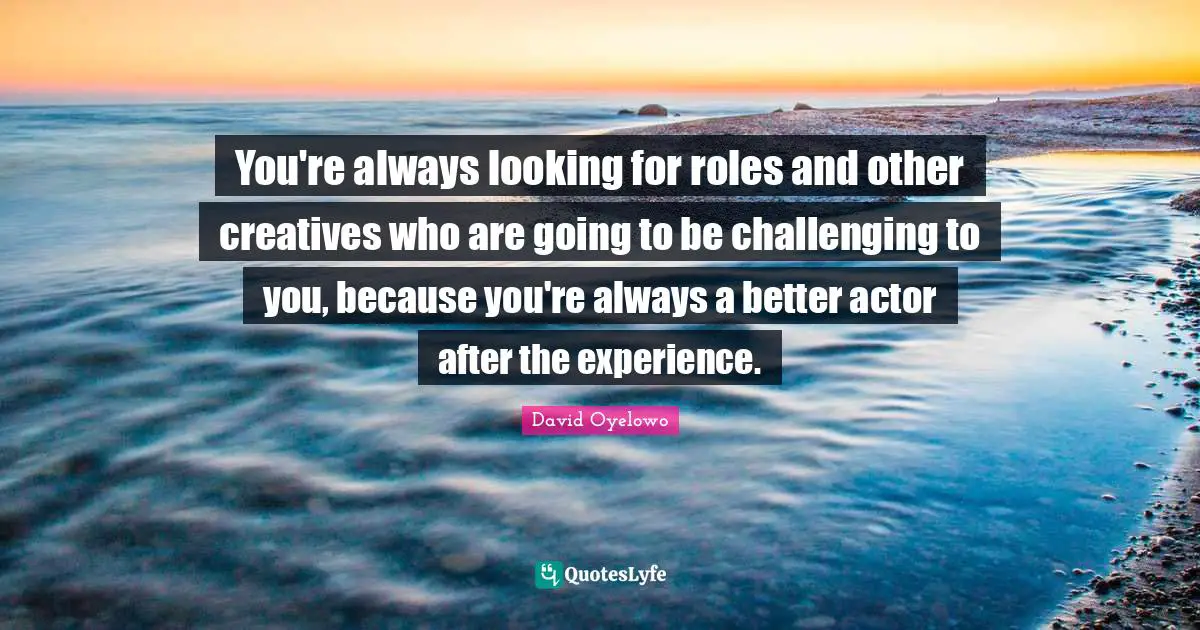 You're always looking for roles and other creatives who are going to be challenging to you, because you're always a better actor after the experience.
