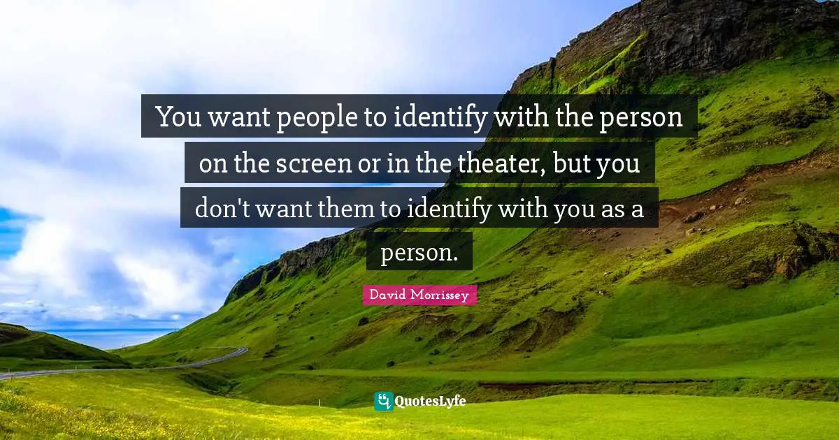 You want people to identify with the person on the screen or in the theater, but you don't want them to identify with you as a person.