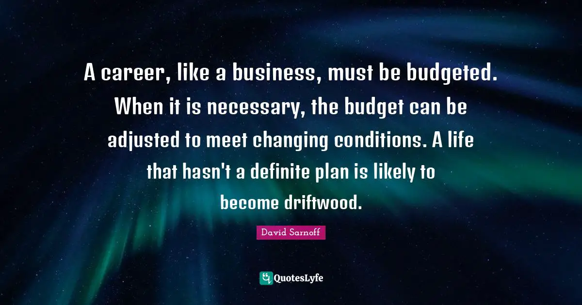 A career, like a business, must be budgeted. When it is necessary, the budget can be adjusted to meet changing conditions. A life that hasn't a definite plan is likely to become driftwood.