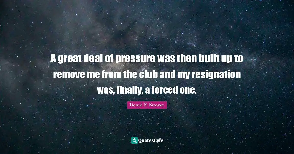 A great deal of pressure was then built up to remove me from the club and my resignation was, finally, a forced one.