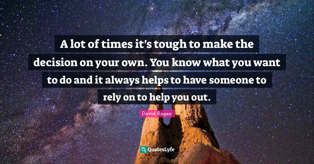 A lot of times it's tough to make the decision on your own. You know what you want to do and it always helps to have someone to rely on to help you out.