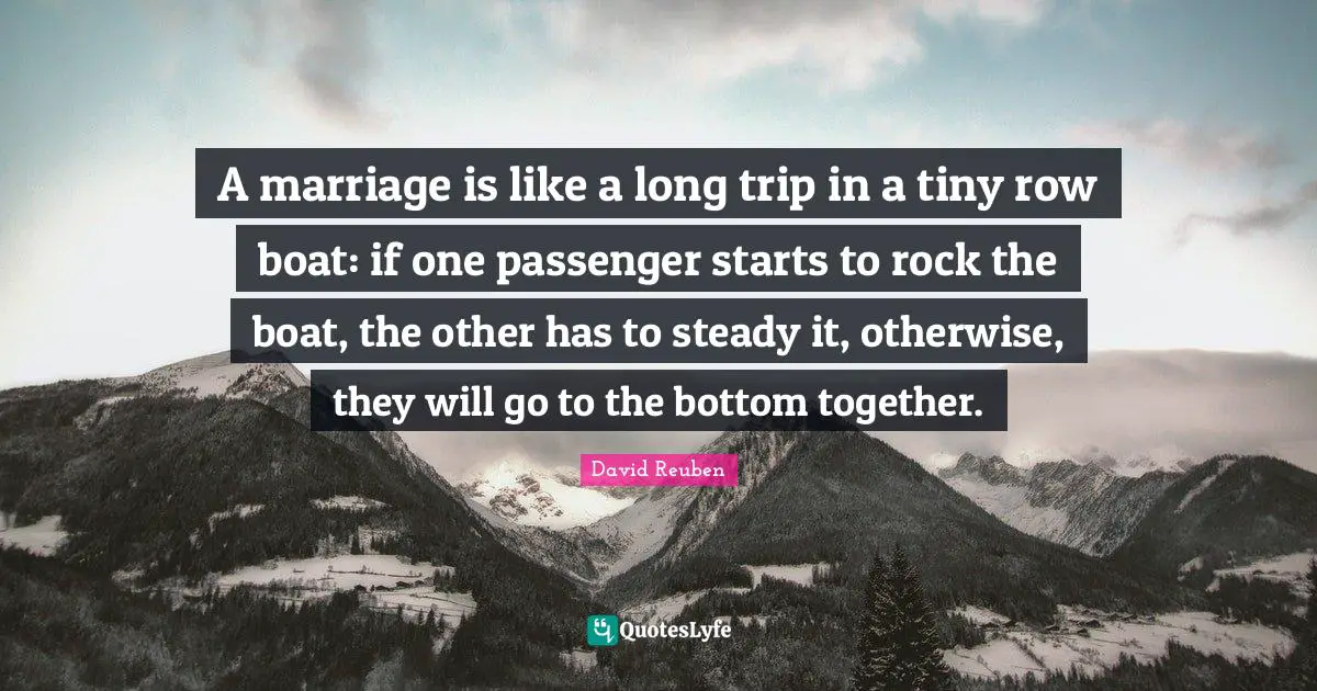 A marriage is like a long trip in a tiny row boat: if one passenger starts to rock the boat, the other has to steady it, otherwise, they will go to the bottom together.
