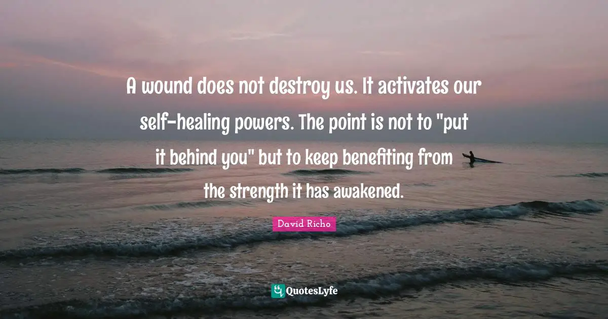 Grieving Quotes: "A wound does not destroy us. It activates our self-healing powers. The point is not to "put it behind you" but to keep benefiting from the strength it has awakened."