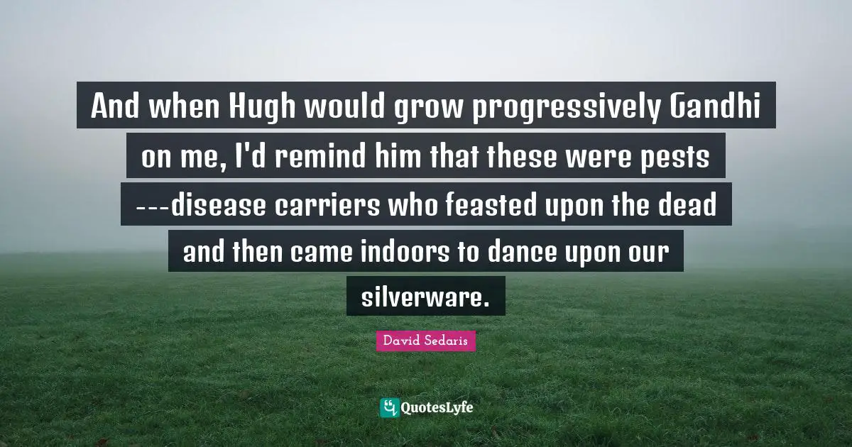 And when Hugh would grow progressively Gandhi on me, I'd remind him that these were pests---disease carriers who feasted upon the dead and then came indoors to dance upon our silverware.