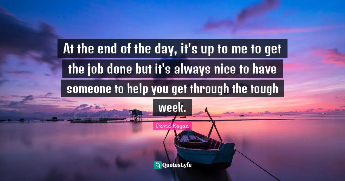 At the end of the day, it's up to me to get the job done but it's always nice to have someone to help you get through the tough week.