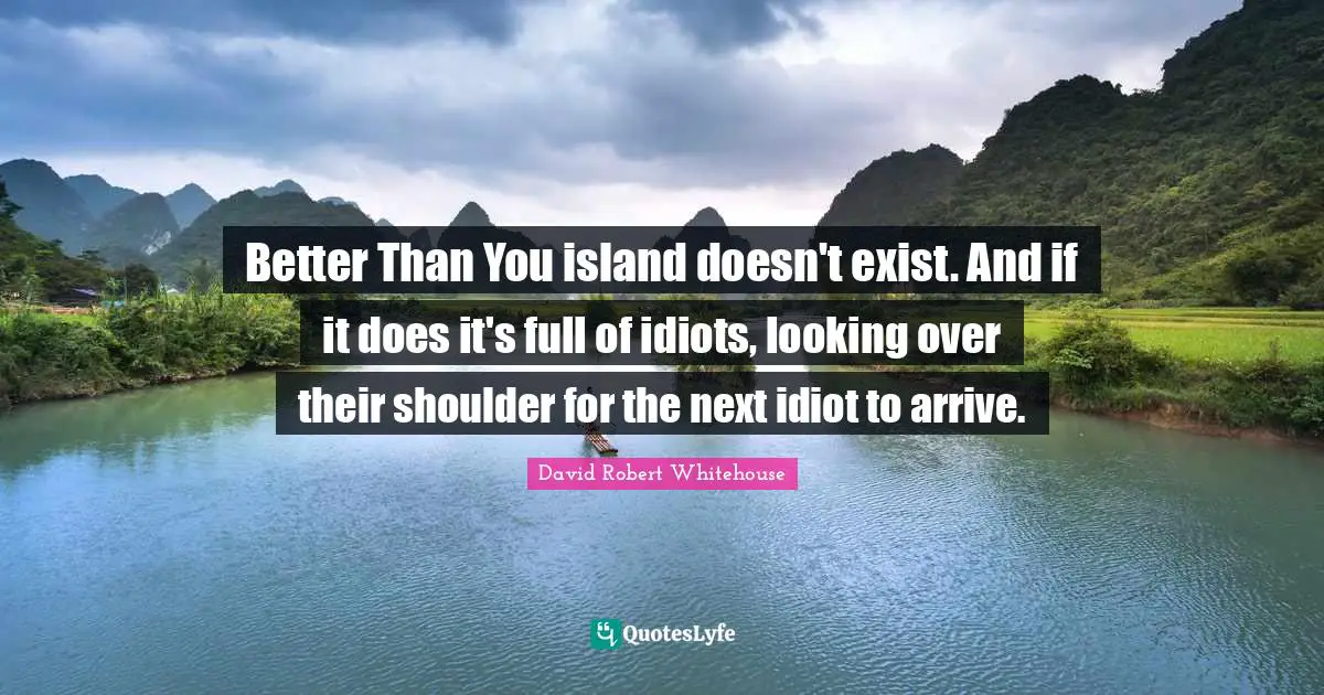Better Than You island doesn't exist. And if it does it's full of idiots, looking over their shoulder for the next idiot to arrive.