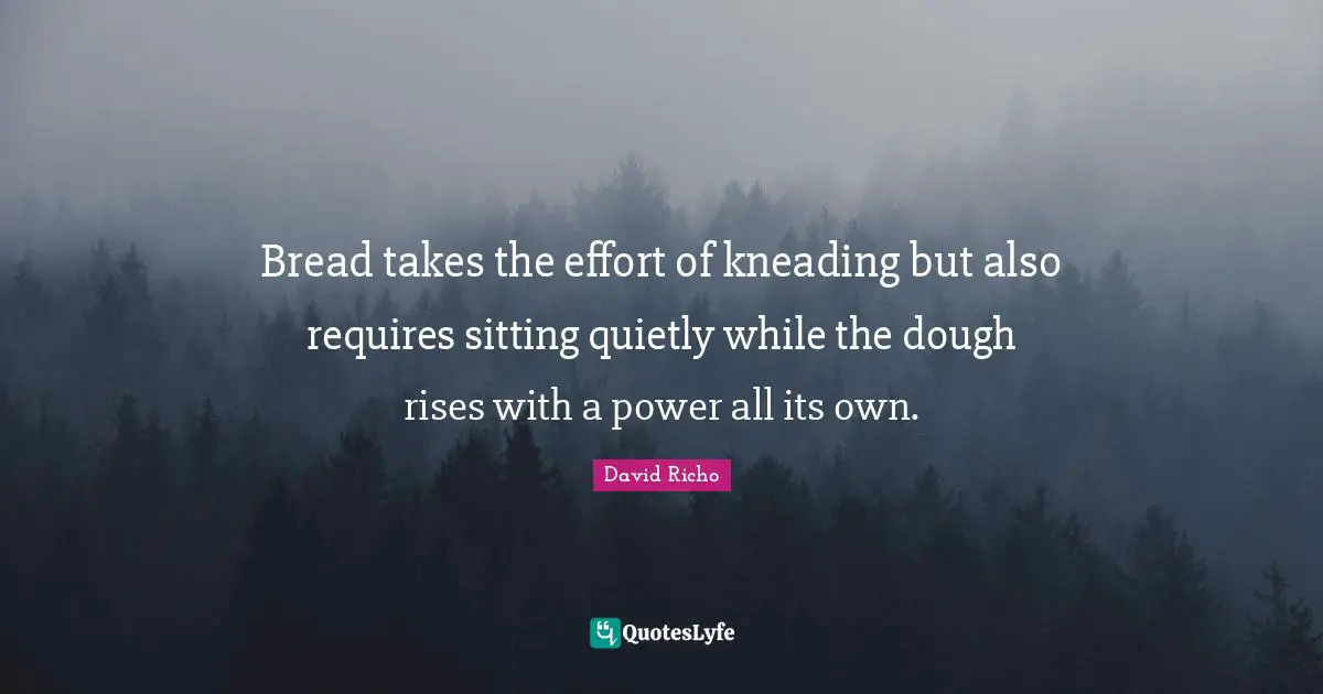 Bread takes the effort of kneading but also requires sitting quietly while the dough rises with a power all its own.