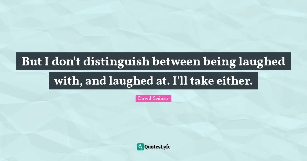 But I don't distinguish between being laughed with, and laughed at. I'll take either.