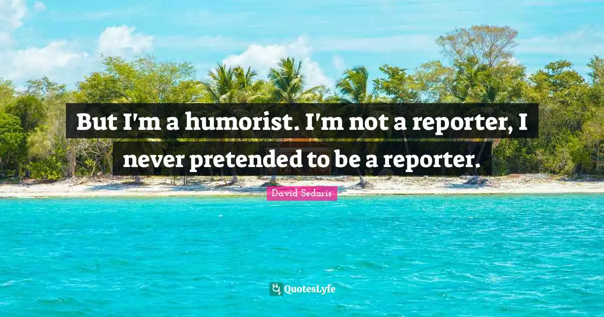 David Sedaris Quotes: "But I'm a humorist. I'm not a reporter, I never pretended to be a reporter."