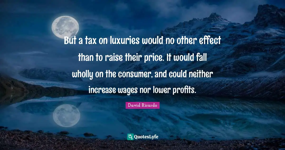 But a tax on luxuries would no other effect than to raise their price. It would fall wholly on the consumer, and could neither increase wages nor lower profits.