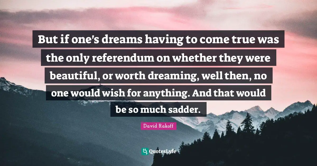 But if one's dreams having to come true was the only referendum on whether they were beautiful, or worth dreaming, well then, no one would wish for anything. And that would be so much sadder.