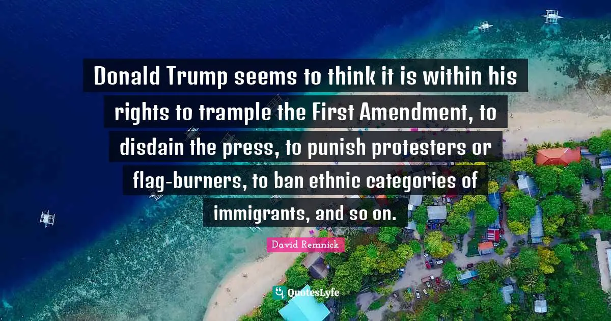 Thinking First Quotes: "Donald Trump seems to think it is within his rights to trample the First Amendment, to disdain the press, to punish protesters or flag-burners, to ban ethnic categories of immigrants, and so on."