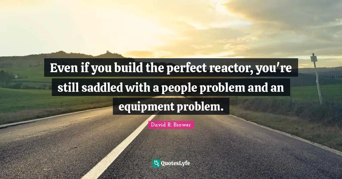 Even if you build the perfect reactor, you're still saddled with a people problem and an equipment problem.