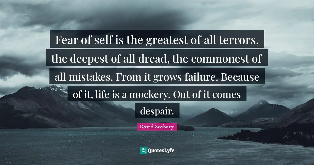 Fear of self is the greatest of all terrors, the deepest of all dread, the commonest of all mistakes. From it grows failure. Because of it, life is a mockery. Out of it comes despair.