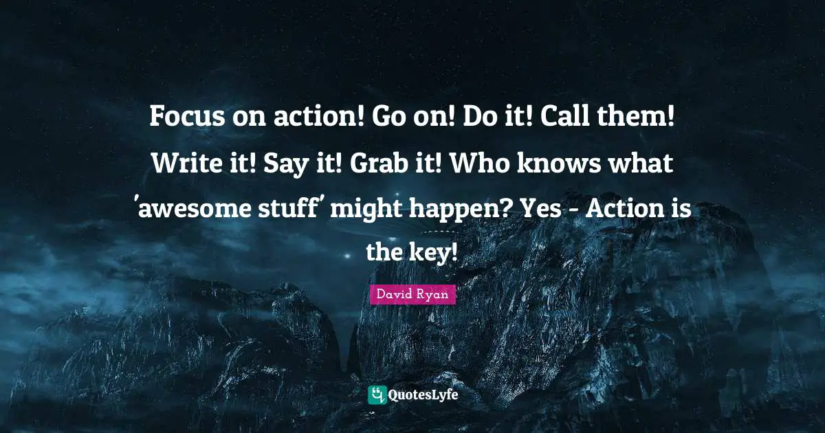 Focus on action! Go on! Do it! Call them! Write it! Say it! Grab it! Who knows what 'awesome stuff' might happen? Yes - Action is the key!